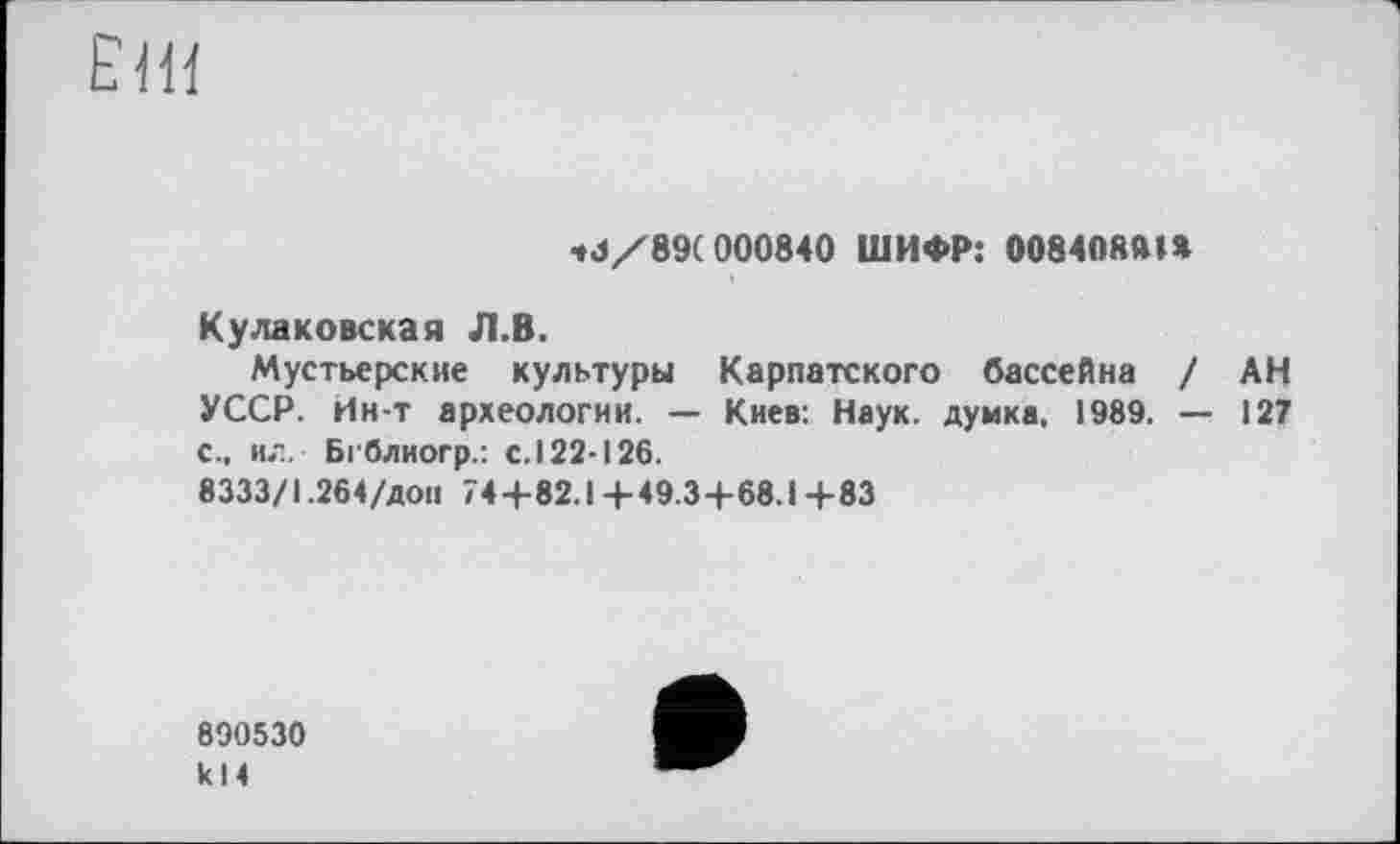 ﻿ЕНЇ
•»3/89(000840 ШИФР: 008408ft»»
Куликовская Л.В.
Мустьерские культуры Карпатского бассейна / АН УССР. Ин-т археологии. — Киев: Наук, думка. 1989. — 127 с., ил. Бгблиогр.: с. 122-126.
8333/1.264/дон 74+82.1+49.34-68.1+83
890530 k 14